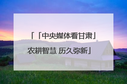 「中央媒体看甘肃」农耕智慧 历久弥新