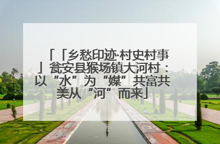 「乡愁印迹·村史村事」瓮安县猴场镇大河村：以“水”为“媒”共富共美从“河”而来