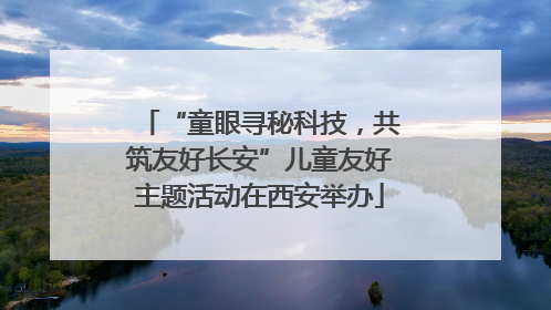 “童眼寻秘科技，共筑友好长安”儿童友好主题活动在西安举办