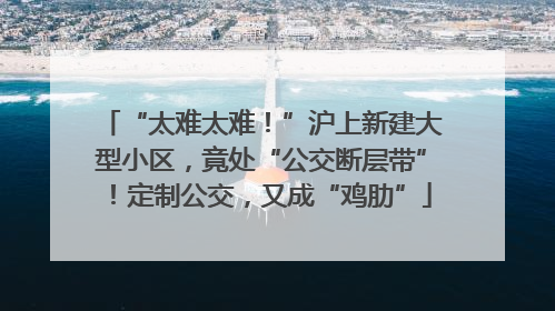 “太难太难！”沪上新建大型小区，竟处“公交断层带”！定制公交，又成“鸡肋”