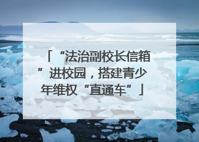 “法治副校长信箱”进校园，搭建青少年维权“直通车”