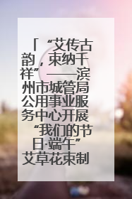 “艾传古韵，束纳千祥”——滨州市城管局公用事业服务中心开展“我们的节日·端午”艾草花束制作主题活动