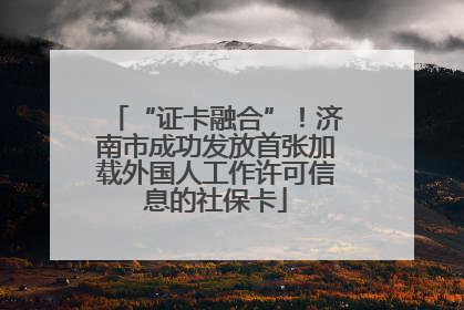 “证卡融合”！济南市成功发放首张加载外国人工作许可信息的社保卡