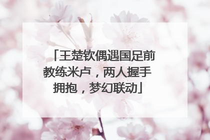 王楚钦偶遇国足前教练米卢，两人握手拥抱，梦幻联动