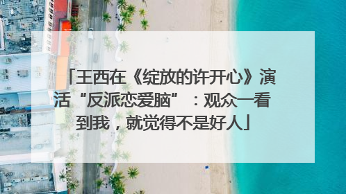 王西在《绽放的许开心》演活“反派恋爱脑”：观众一看到我，就觉得不是好人