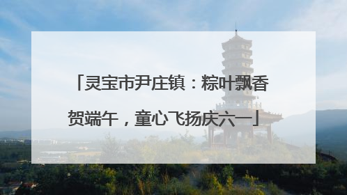 灵宝市尹庄镇：粽叶飘香贺端午，童心飞扬庆六一