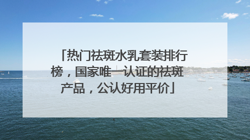 热门祛斑水乳套装排行榜，国家唯一认证的祛斑产品，公认好用平价
