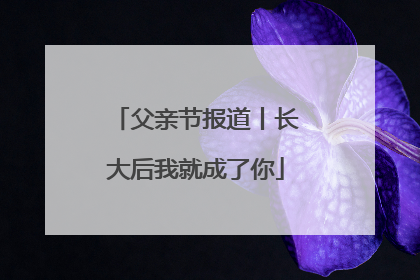 父亲节报道丨长大后我就成了你
