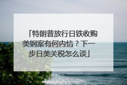 特朗普放行日铁收购美钢案有何内情？下一步日美关税怎么谈