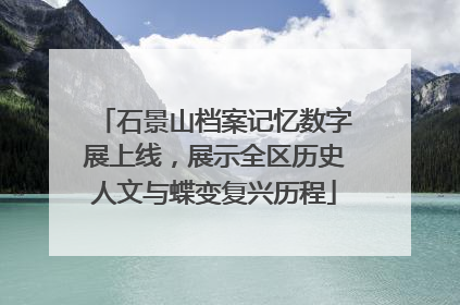石景山档案记忆数字展上线，展示全区历史人文与蝶变复兴历程