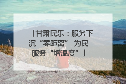 甘肃民乐：服务下沉“零距离” 为民服务“增温度”