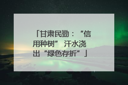 甘肃民勤：“信用种树” 汗水浇出“绿色存折”