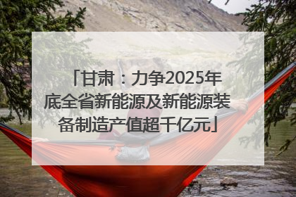 甘肃：力争2025年底全省新能源及新能源装备制造产值超千亿元