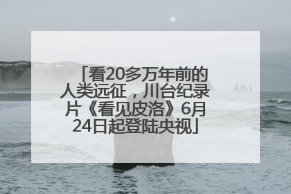 看20多万年前的人类远征，川台纪录片《看见皮洛》6月24日起登陆央视