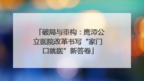 破局与重构：鹰潭公立医院改革书写“家门口就医”新答卷