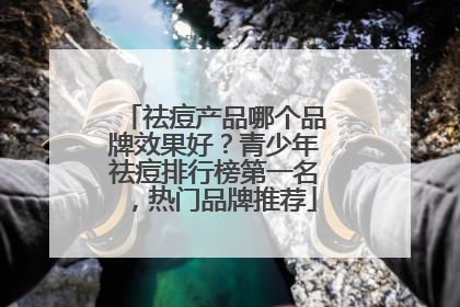祛痘产品哪个品牌效果好？青少年祛痘排行榜第一名，热门品牌推荐