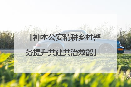 神木公安精耕乡村警务提升共建共治效能