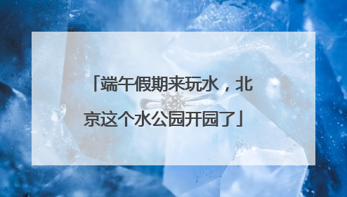 端午假期来玩水，北京这个水公园开园了
