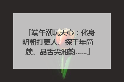 端午潮玩天心：化身明朝打更人、探千年简牍、品舌尖湘韵……