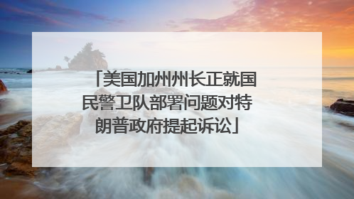 美国加州州长正就国民警卫队部署问题对特朗普政府提起诉讼