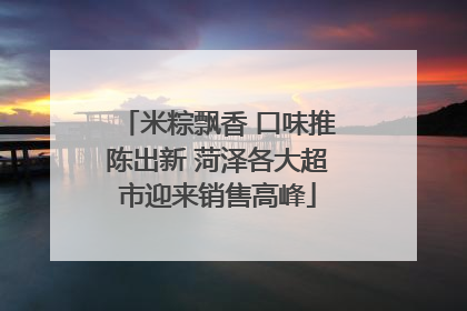 米粽飘香 口味推陈出新 菏泽各大超市迎来销售高峰