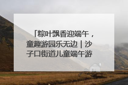 粽叶飘香迎端午，童趣游园乐无边｜沙子口街道儿童端午游园活动圆满落幕