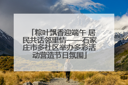 粽叶飘香迎端午 居民共话邻里情——石家庄市多社区举办多彩活动营造节日氛围