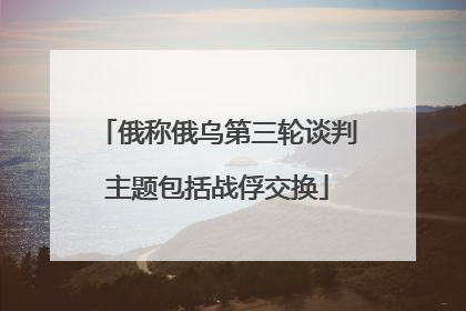 俄称俄乌第三轮谈判主题包括战俘交换