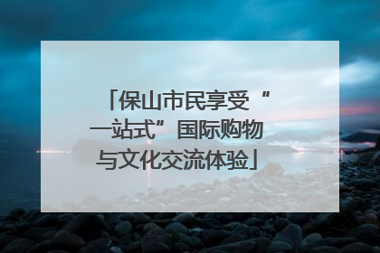 保山市民享受“一站式”国际购物与文化交流体验