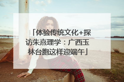 体验传统文化+探访朱熹理学：广西玉林台胞这样迎端午