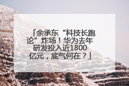 余承东“科技长跑论”炸场！华为去年研发投入近1800亿元，底气何在？