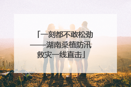 一刻都不敢松劲——湖南桑植防汛救灾一线直击