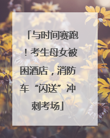 与时间赛跑！考生母女被困酒店，消防车“闪送”冲刺考场