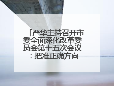 严华主持召开市委全面深化改革委员会第十五次会议：把准正确方向 坚持守正创新