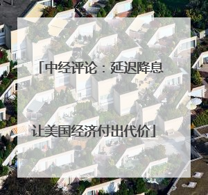 中经评论：延迟降息让美国经济付出代价
