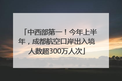 中西部第一！今年上半年，成都航空口岸出入境人数超300万人次