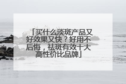 买什么淡斑产品又好效果又快？好用不后悔，祛斑有效十大高性价比品牌