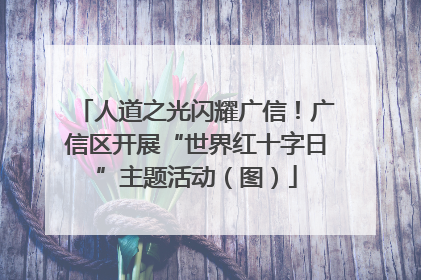 人道之光闪耀广信！广信区开展“世界红十字日”主题活动（图）