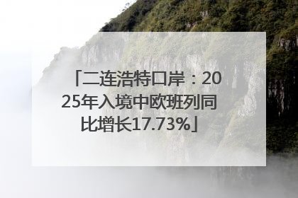 二连浩特口岸：2025年入境中欧班列同比增长17.73%