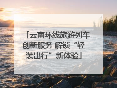 云南环线旅游列车创新服务 解锁“轻装出行”新体验