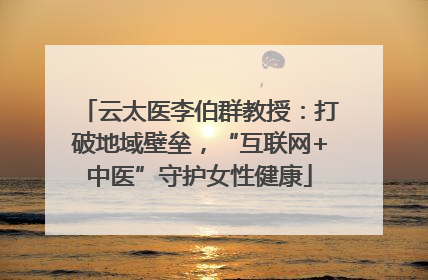 云太医李伯群教授：打破地域壁垒，“互联网+中医”守护女性健康