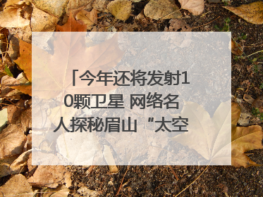 今年还将发射10颗卫星 网络名人探秘眉山“太空之眼”建设密码｜网络名人四川行