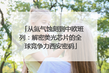 从氮气蚀刻到中欧班列：解密美光芯片的全球竞争力西安密码