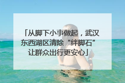 从脚下小事做起，武汉东西湖区清除“绊脚石”让群众出行更安心