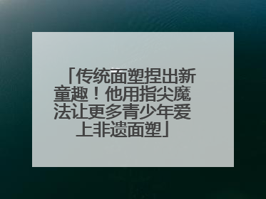传统面塑捏出新童趣！他用指尖魔法让更多青少年爱上非遗面塑