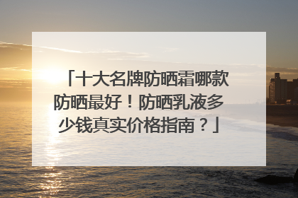 十大名牌防晒霜哪款防晒最好！防晒乳液多少钱真实价格指南？