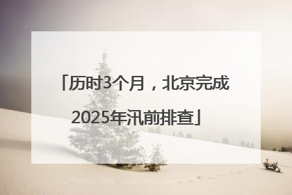 历时3个月，北京完成2025年汛前排查