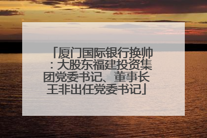 厦门国际银行换帅：大股东福建投资集团党委书记、董事长王非出任党委书记