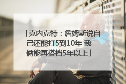 克内克特：詹姆斯说自己还能打5到10年 我俩能再搭档5年以上