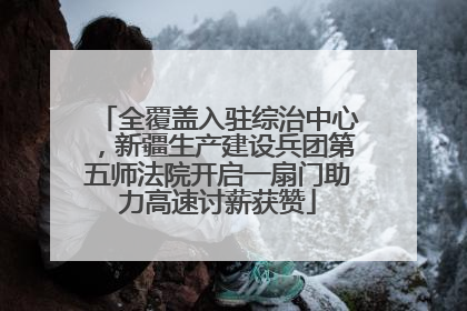 全覆盖入驻综治中心，新疆生产建设兵团第五师法院开启一扇门助力高速讨薪获赞